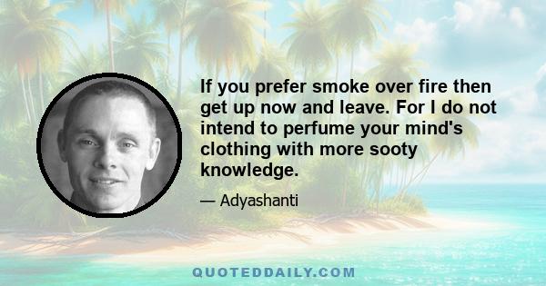 If you prefer smoke over fire then get up now and leave. For I do not intend to perfume your mind's clothing with more sooty knowledge.