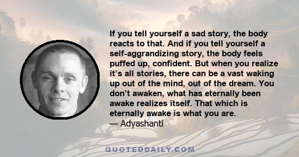 If you tell yourself a sad story, the body reacts to that. And if you tell yourself a self-aggrandizing story, the body feels puffed up, confident. But when you realize it’s all stories, there can be a vast waking up