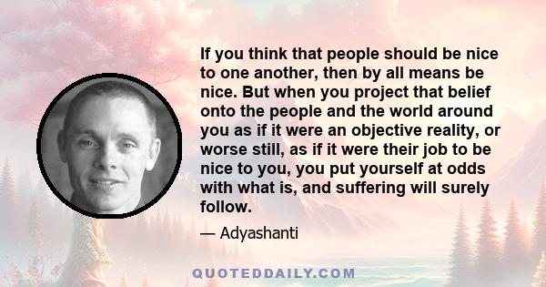 If you think that people should be nice to one another, then by all means be nice. But when you project that belief onto the people and the world around you as if it were an objective reality, or worse still, as if it