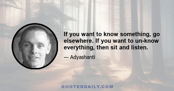 If you want to know something, go elsewhere. If you want to un-know everything, then sit and listen.