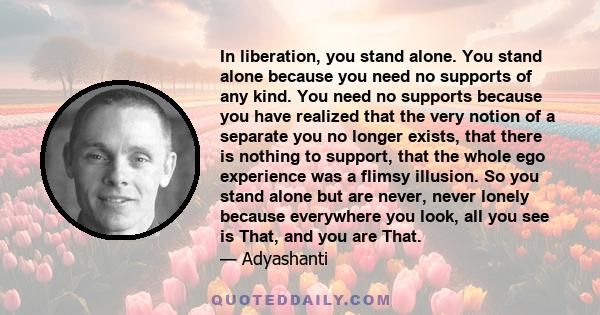 In liberation, you stand alone. You stand alone because you need no supports of any kind. You need no supports because you have realized that the very notion of a separate you no longer exists, that there is nothing to