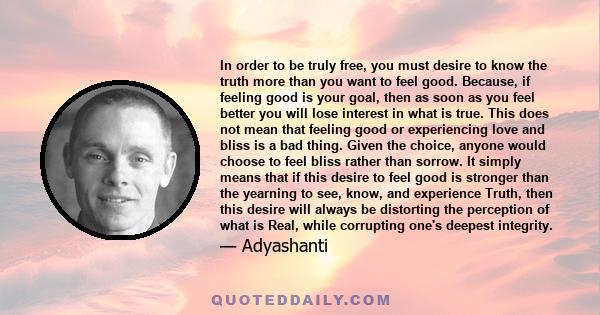 In order to be truly free, you must desire to know the truth more than you want to feel good. Because, if feeling good is your goal, then as soon as you feel better you will lose interest in what is true. This does not