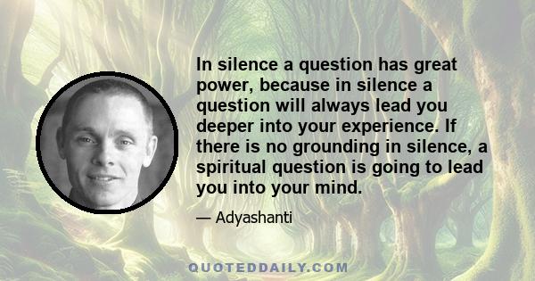 In silence a question has great power, because in silence a question will always lead you deeper into your experience. If there is no grounding in silence, a spiritual question is going to lead you into your mind.