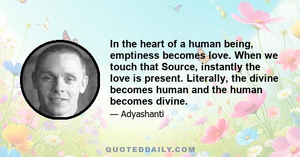 In the heart of a human being, emptiness becomes love. When we touch that Source, instantly the love is present. Literally, the divine becomes human and the human becomes divine.