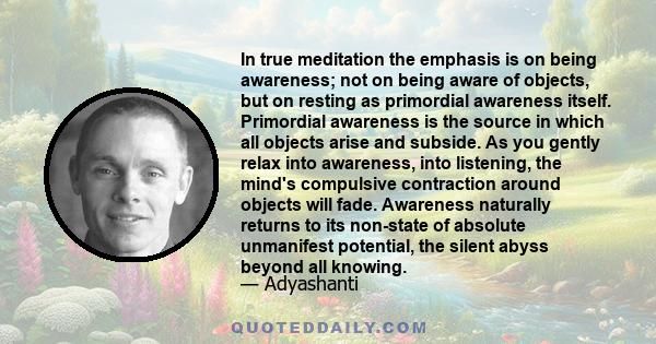 In true meditation the emphasis is on being awareness; not on being aware of objects, but on resting as primordial awareness itself. Primordial awareness is the source in which all objects arise and subside. As you