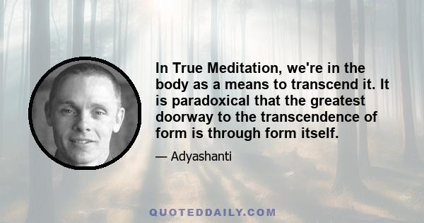 In True Meditation, we're in the body as a means to transcend it. It is paradoxical that the greatest doorway to the transcendence of form is through form itself.