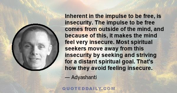 Inherent in the impulse to be free, is insecurity. The impulse to be free comes from outside of the mind, and because of this, it makes the mind feel very insecure. Most spiritual seekers move away from this insecurity