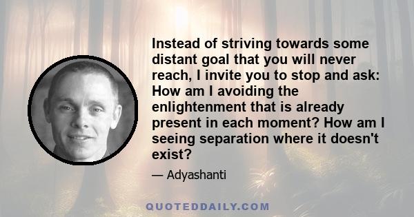 Instead of striving towards some distant goal that you will never reach, I invite you to stop and ask: How am I avoiding the enlightenment that is already present in each moment? How am I seeing separation where it