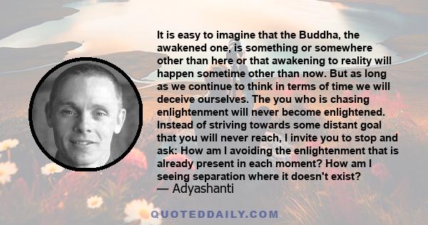 It is easy to imagine that the Buddha, the awakened one, is something or somewhere other than here or that awakening to reality will happen sometime other than now. But as long as we continue to think in terms of time