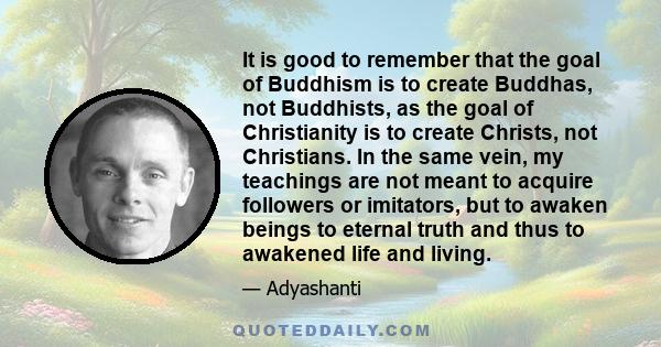 It is good to remember that the goal of Buddhism is to create Buddhas, not Buddhists, as the goal of Christianity is to create Christs, not Christians. In the same vein, my teachings are not meant to acquire followers