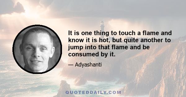 It is one thing to touch a flame and know it is hot, but quite another to jump into that flame and be consumed by it.