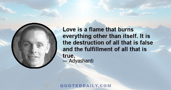 Love is a flame that burns everything other than itself. It is the destruction of all that is false and the fulfillment of all that is true.