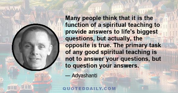 Many people think that it is the function of a spiritual teaching to provide answers to life's biggest questions, but actually, the opposite is true. The primary task of any good spiritual teaching is not to answer your 