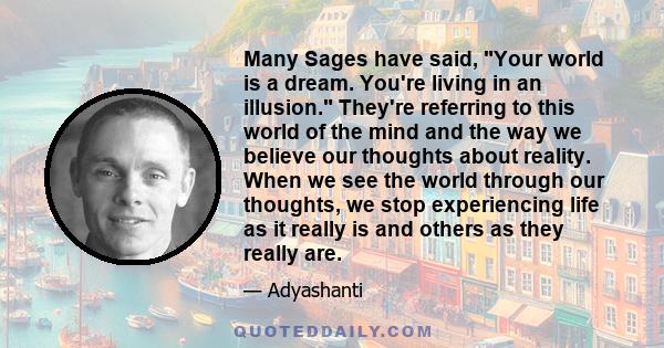 Many Sages have said, Your world is a dream. You're living in an illusion. They're referring to this world of the mind and the way we believe our thoughts about reality. When we see the world through our thoughts, we