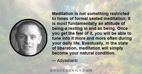 Meditation is not something restricted to times of formal seated meditation; it is most fundamentally an attitude of being-a resting in and as being. Once you get the feel of it, you will be able to tune into it more