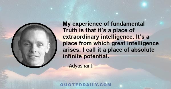 My experience of fundamental Truth is that it’s a place of extraordinary intelligence. It’s a place from which great intelligence arises. I call it a place of absolute infinite potential.