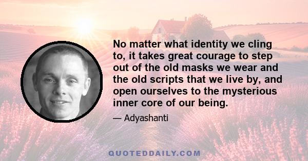 No matter what identity we cling to, it takes great courage to step out of the old masks we wear and the old scripts that we live by, and open ourselves to the mysterious inner core of our being.