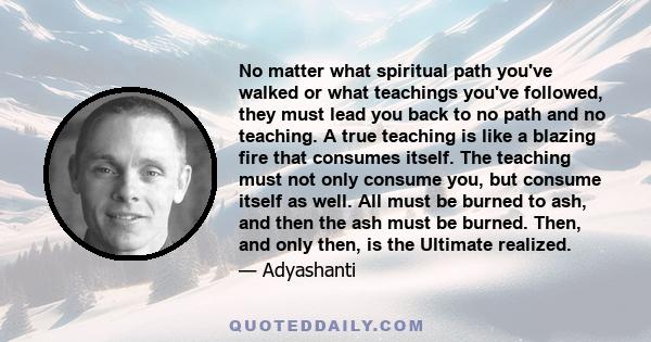 No matter what spiritual path you've walked or what teachings you've followed, they must lead you back to no path and no teaching. A true teaching is like a blazing fire that consumes itself. The teaching must not only