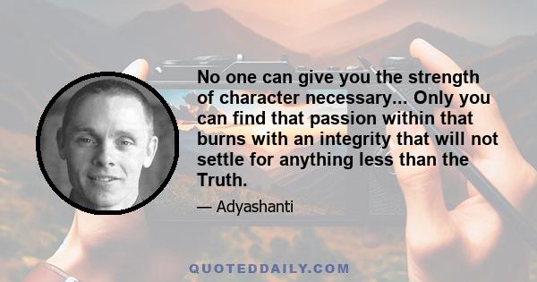 No one can give you the strength of character necessary... Only you can find that passion within that burns with an integrity that will not settle for anything less than the Truth.