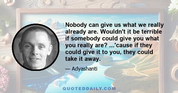 Nobody can give us what we really already are. Wouldn't it be terrible if somebody could give you what you really are? ...'cause if they could give it to you, they could take it away.