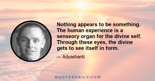 Nothing appears to be something. The human experience is a senseory organ for the divine self. Through these eyes, the divine gets to see itself in form.