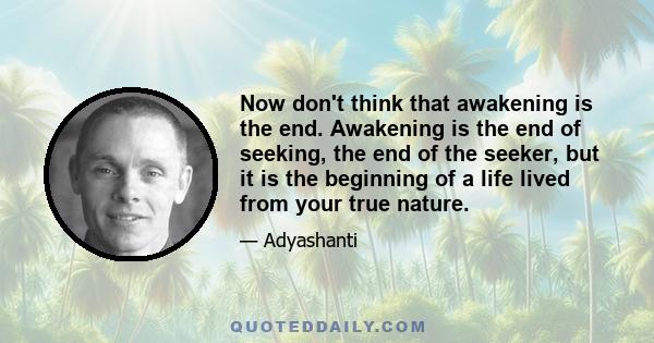 Now don't think that awakening is the end. Awakening is the end of seeking, the end of the seeker, but it is the beginning of a life lived from your true nature.