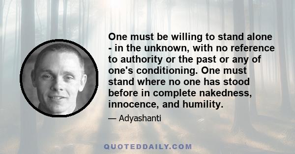 One must be willing to stand alone - in the unknown, with no reference to authority or the past or any of one's conditioning. One must stand where no one has stood before in complete nakedness, innocence, and humility.