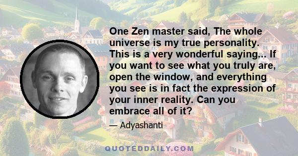 One Zen master said, The whole universe is my true personality. This is a very wonderful saying... If you want to see what you truly are, open the window, and everything you see is in fact the expression of your inner