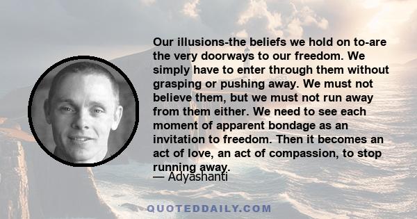 Our illusions-the beliefs we hold on to-are the very doorways to our freedom. We simply have to enter through them without grasping or pushing away. We must not believe them, but we must not run away from them either.