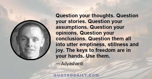 Question your thoughts. Question your stories. Question your assumptions. Question your opinions. Question your conclusions. Question them all into utter emptiness, stillness and joy. The keys to freedom are in your