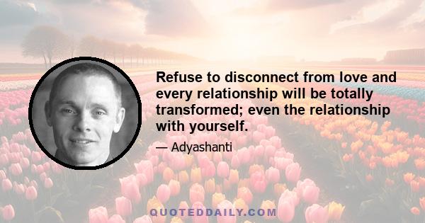 Refuse to disconnect from love and every relationship will be totally transformed; even the relationship with yourself.