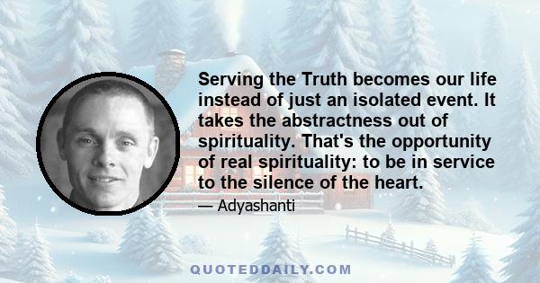 Serving the Truth becomes our life instead of just an isolated event. It takes the abstractness out of spirituality. That's the opportunity of real spirituality: to be in service to the silence of the heart.