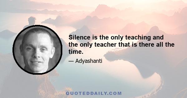 Silence is the only teaching and the only teacher that is there all the time.