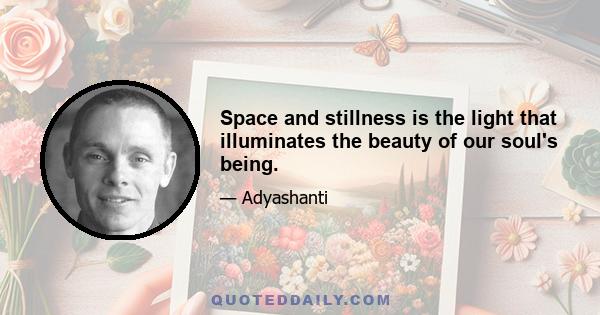 Space and stillness is the light that illuminates the beauty of our soul's being.