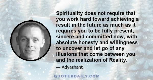 Spirituality does not require that you work hard toward achieving a result in the future as much as it requires you to be fully present, sincere and committed now, with absolute honesty and willingness to uncover and