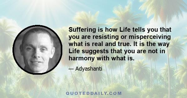 Suffering is how Life tells you that you are resisting or misperceiving what is real and true. It is the way Life suggests that you are not in harmony with what is.