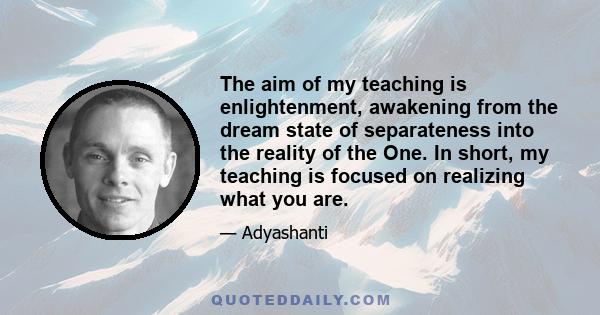 The aim of my teaching is enlightenment, awakening from the dream state of separateness into the reality of the One. In short, my teaching is focused on realizing what you are.