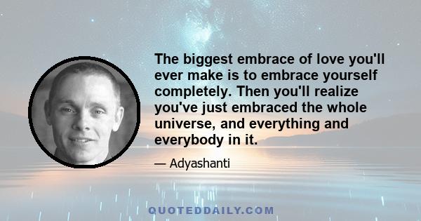 The biggest embrace of love you'll ever make is to embrace yourself completely. Then you'll realize you've just embraced the whole universe, and everything and everybody in it.