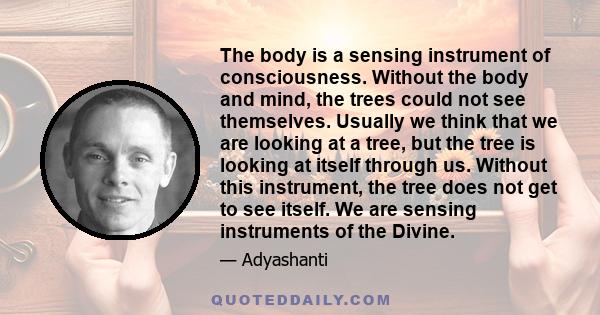 The body is a sensing instrument of consciousness. Without the body and mind, the trees could not see themselves. Usually we think that we are looking at a tree, but the tree is looking at itself through us. Without