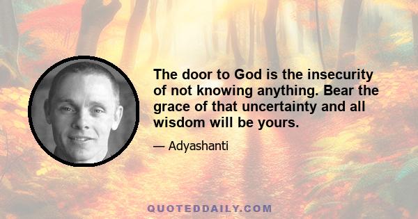 The door to God is the insecurity of not knowing anything. Bear the grace of that uncertainty and all wisdom will be yours.