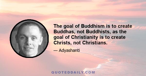 The goal of Buddhism is to create Buddhas, not Buddhists, as the goal of Christianity is to create Christs, not Christians.