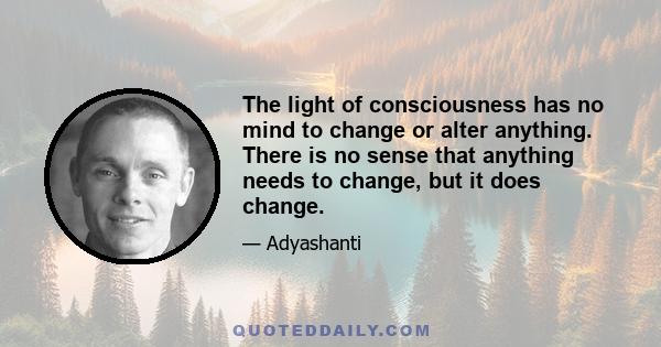 The light of consciousness has no mind to change or alter anything. There is no sense that anything needs to change, but it does change.