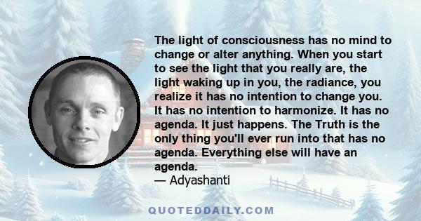 The light of consciousness has no mind to change or alter anything. When you start to see the light that you really are, the light waking up in you, the radiance, you realize it has no intention to change you. It has no 