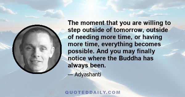 The moment that you are willing to step outside of tomorrow, outside of needing more time, or having more time, everything becomes possible. And you may finally notice where the Buddha has always been.