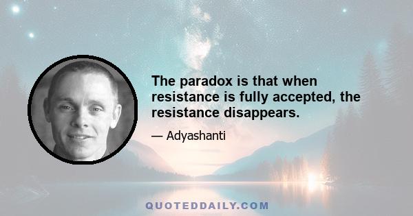 The paradox is that when resistance is fully accepted, the resistance disappears.