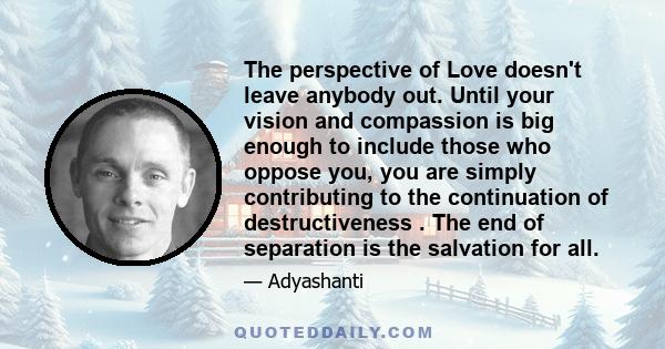 The perspective of Love doesn't leave anybody out. Until your vision and compassion is big enough to include those who oppose you, you are simply contributing to the continuation of destructiveness . The end of