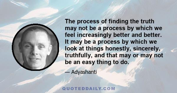 The process of finding the truth may not be a process by which we feel increasingly better and better. It may be a process by which we look at things honestly, sincerely, truthfully, and that may or may not be an easy