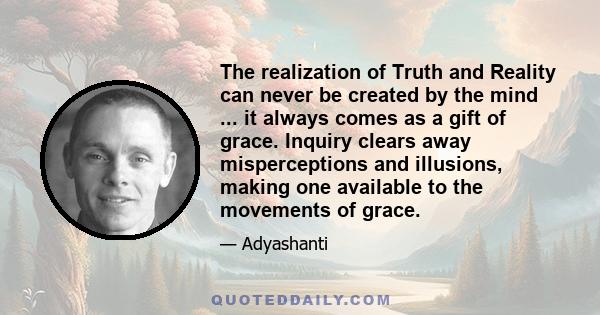 The realization of Truth and Reality can never be created by the mind ... it always comes as a gift of grace. Inquiry clears away misperceptions and illusions, making one available to the movements of grace.