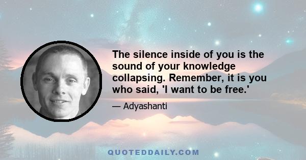 The silence inside of you is the sound of your knowledge collapsing. Remember, it is you who said, 'I want to be free.'