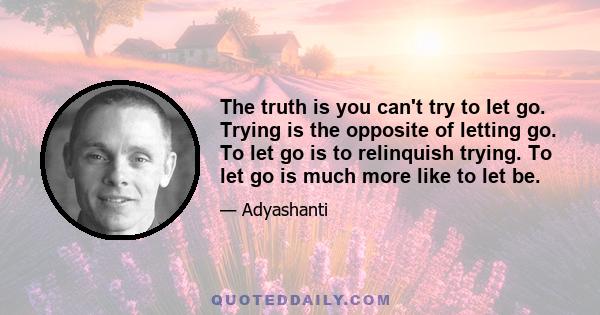 The truth is you can't try to let go. Trying is the opposite of letting go. To let go is to relinquish trying. To let go is much more like to let be.